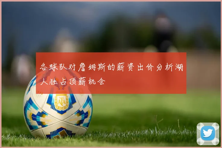 各球队对詹姆斯的薪资出价分析湖人独占顶薪机会