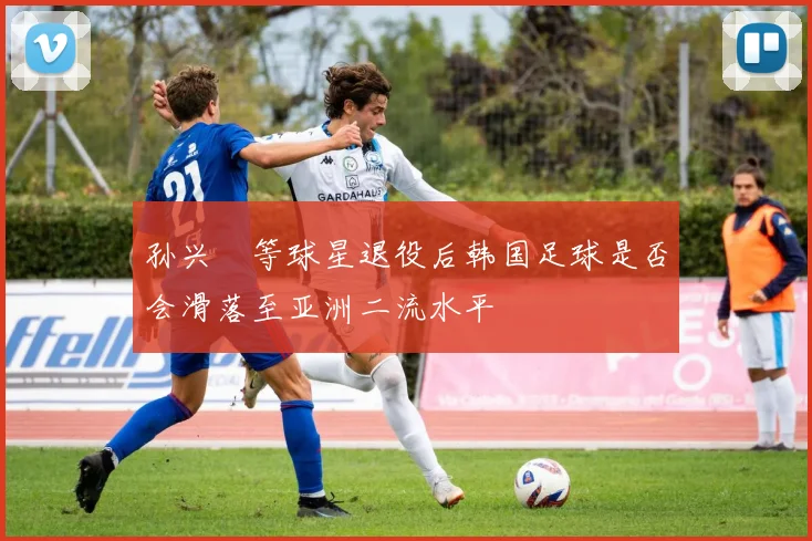 孙兴慜等球星退役后韩国足球是否会滑落至亚洲二流水平