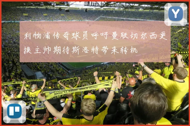 利物浦传奇球员呼吁曼联切尔西更换主帅期待斯洛特带来转机