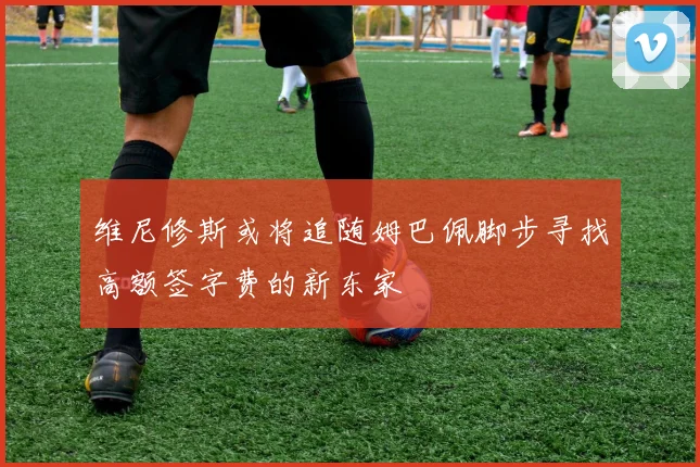 维尼修斯或将追随姆巴佩脚步寻找高额签字费的新东家