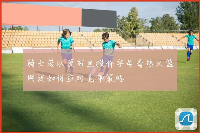 骑士若以莫布里报价字母哥热火篮网该如何应对竞争策略