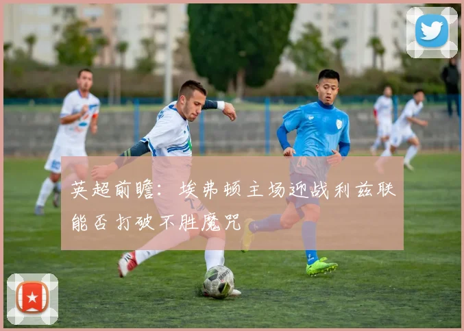英超前瞻：埃弗顿主场迎战利兹联能否打破不胜魔咒
