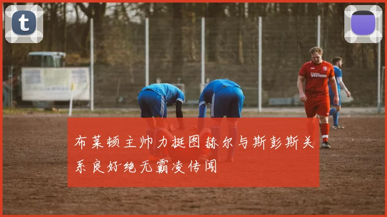 布莱顿主帅力挺图赫尔与斯彭斯关系良好绝无霸凌传闻