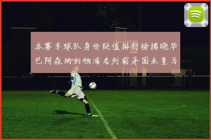 本赛季球队身价贬值排行榜揭晓毕巴阿森纳利物浦名列前茅国米皇马紧随其后