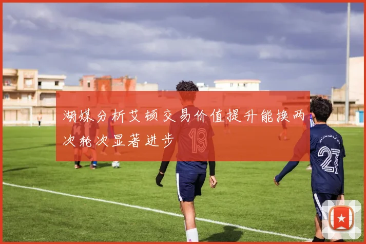 湖媒分析艾顿交易价值提升能换两次轮次显著进步
