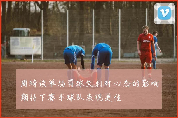 周琦谈单场罚球失利对心态的影响期待下赛季球队表现更佳