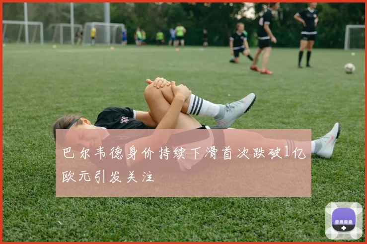 巴尔韦德身价持续下滑首次跌破1亿欧元引发关注