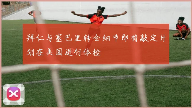拜仁与塞巴里转会细节即将敲定计划在美国进行体检