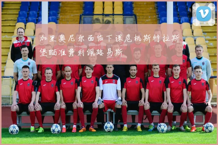 加里奥尼尔面临下课危机斯特拉斯堡瞄准费利佩路易斯