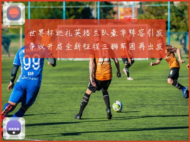 世界杯巡礼英格兰队豪华阵容引发争议开启全新征程三狮军团再出发