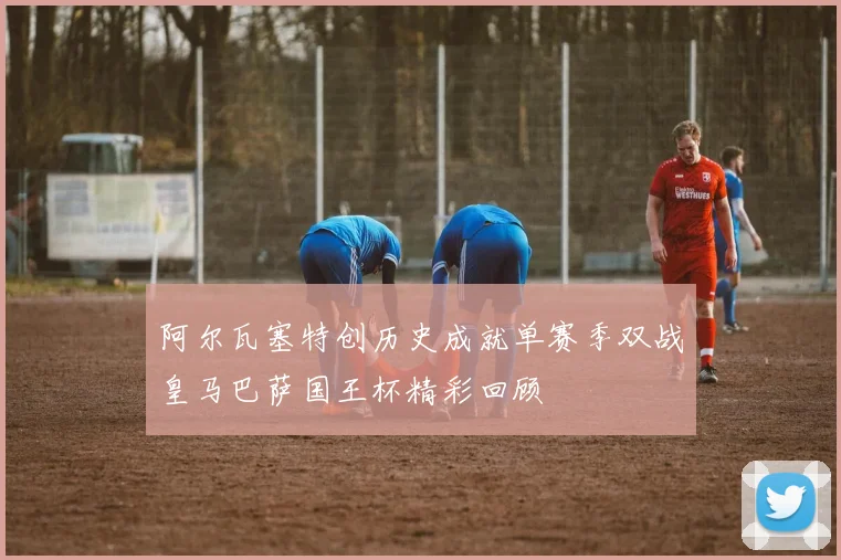 阿尔瓦塞特创历史成就单赛季双战皇马巴萨国王杯精彩回顾