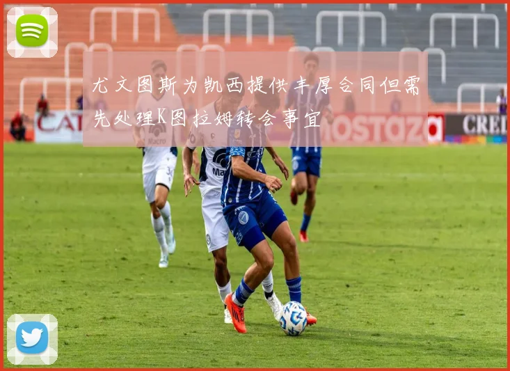尤文图斯为凯西提供丰厚合同但需先处理K图拉姆转会事宜