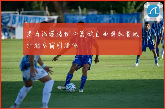 罗马诺曝格伊今夏欲自由离队曼城计划冬窗引进他