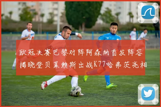 欧冠决赛巴黎对阵阿森纳首发阵容揭晓登贝莱赖斯出战K77哈弗茨亮相