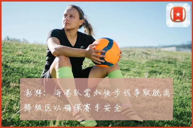 澎湃：海港队需加快步伐争取脱离降级区以确保赛季安全