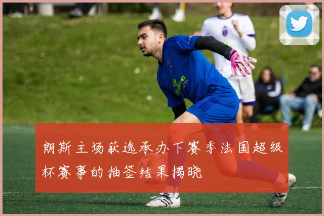 朗斯主场获选承办下赛季法国超级杯赛事的抽签结果揭晓