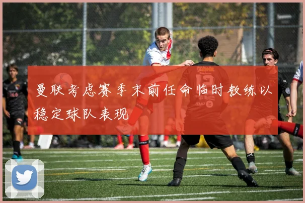 曼联考虑赛季末前任命临时教练以稳定球队表现