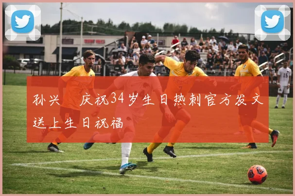 孙兴慜庆祝34岁生日热刺官方发文送上生日祝福
