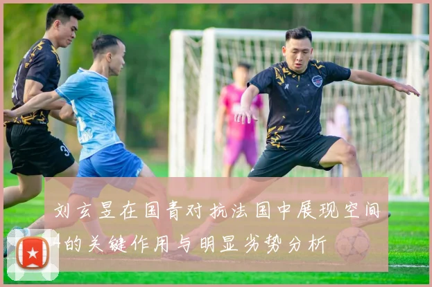 刘玄昱在国青对抗法国中展现空间4的关键作用与明显劣势分析