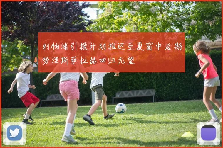 利物浦引援计划推迟至夏窗中后期努涅斯萨拉赫回归无望