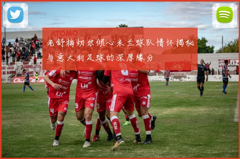 老舒梅切尔倾心米兰球队情怀揭秘与意大利足球的深厚缘分
