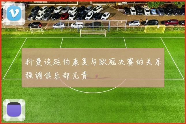 科曼谈廷伯康复与欧冠决赛的关系强调俱乐部无责