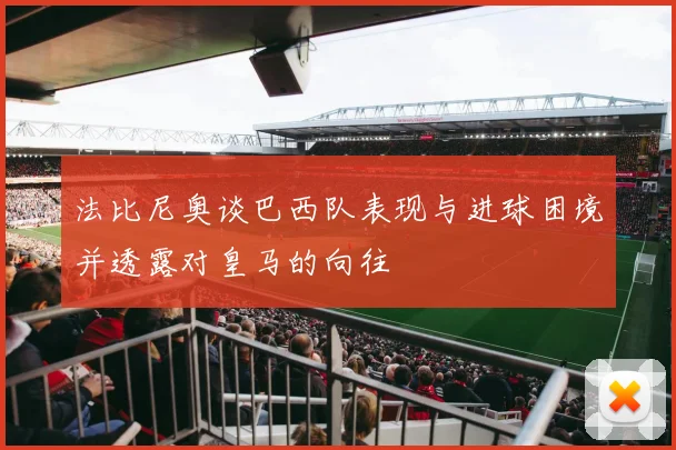 法比尼奥谈巴西队表现与进球困境并透露对皇马的向往